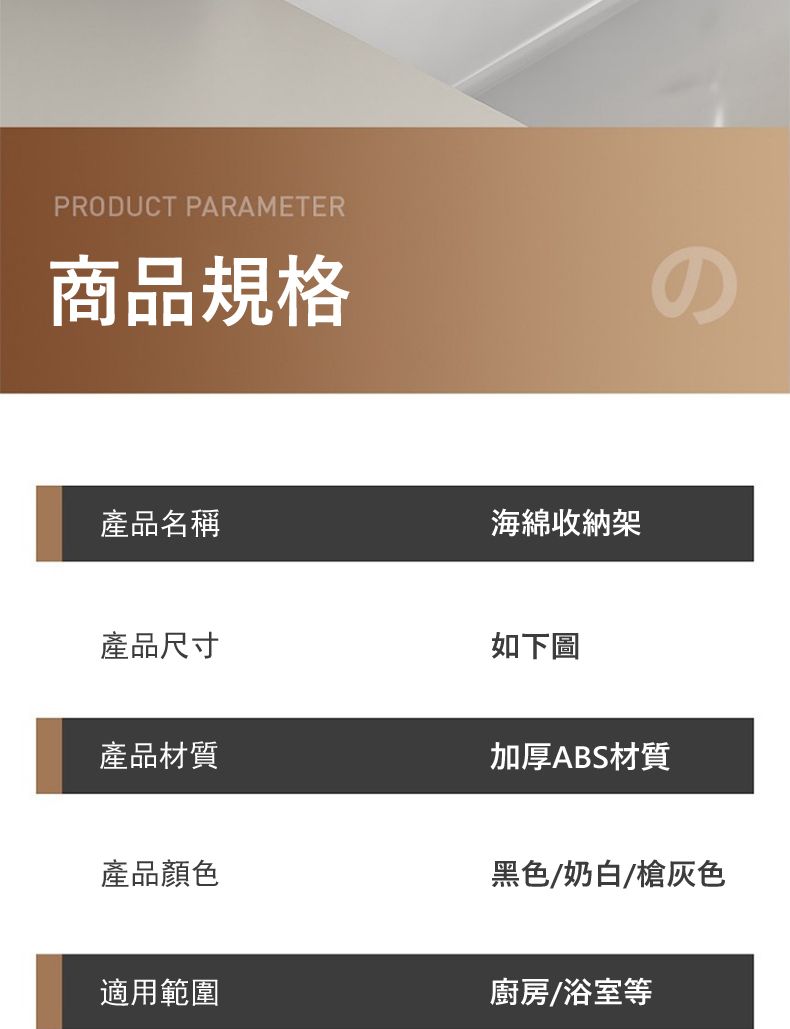 PRODUCT PARAMETER商品規格產品名稱海綿收納架產品尺寸產品材質如下圖の加厚ABS材質產品顏色黑色/奶白/槍灰色適用範圍廚房/浴室等