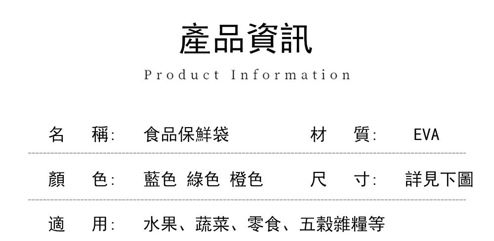 產品資訊Product Information名 稱:食品保鮮袋材質:EVA顏 色:藍色 綠色 橙色尺寸:詳見下圖適 用:水果、蔬菜、零食、五穀雜糧等