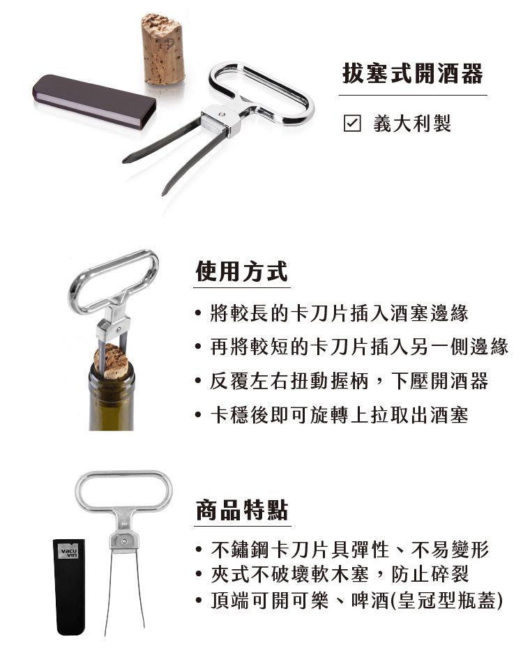 拔塞式開酒器義大利製使用方式將較長的卡刀片插入酒塞邊緣,再將較短的卡刀片插入另一側邊緣反覆左右扭動握柄,下壓開酒器卡穩後即可旋轉上拉取出酒塞商品特點不鏽鋼卡刀片彈性、不易變形夾式不破壞軟木塞,防止碎裂頂端可開可樂、啤酒(皇冠型瓶蓋)