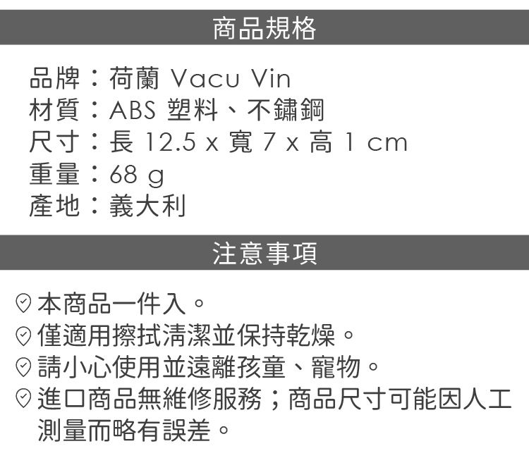 商品規格品牌:荷蘭 Vacu Vin材質:ABS 塑料、不鏽鋼尺寸:長 12.5 x 寬 7 x 高重量:68g產地:義大利本商品一件入。注意事項僅適用擦拭清潔並保持乾燥。請小心使用並遠離孩童、寵物。日進口商品無維修服務;商品尺寸可能因人工測量而略有誤差。