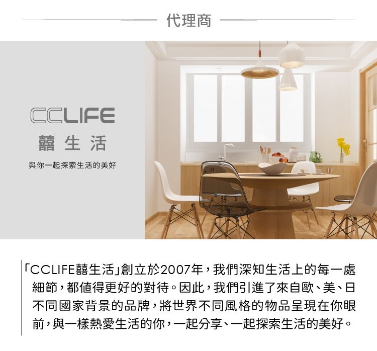 CCLIFE囍生活與你一起探索生活的美好代理商「CCLIFE囍生活創立於2007年,我們深知生活上的每一處細節,都值得更好的對待。因此,我們引進了來自歐、美、日不同國家背景的品牌,將世界不同風格的物品呈現在你眼前,與一樣熱愛生活的你,一起分享、一起探索生活的美好。