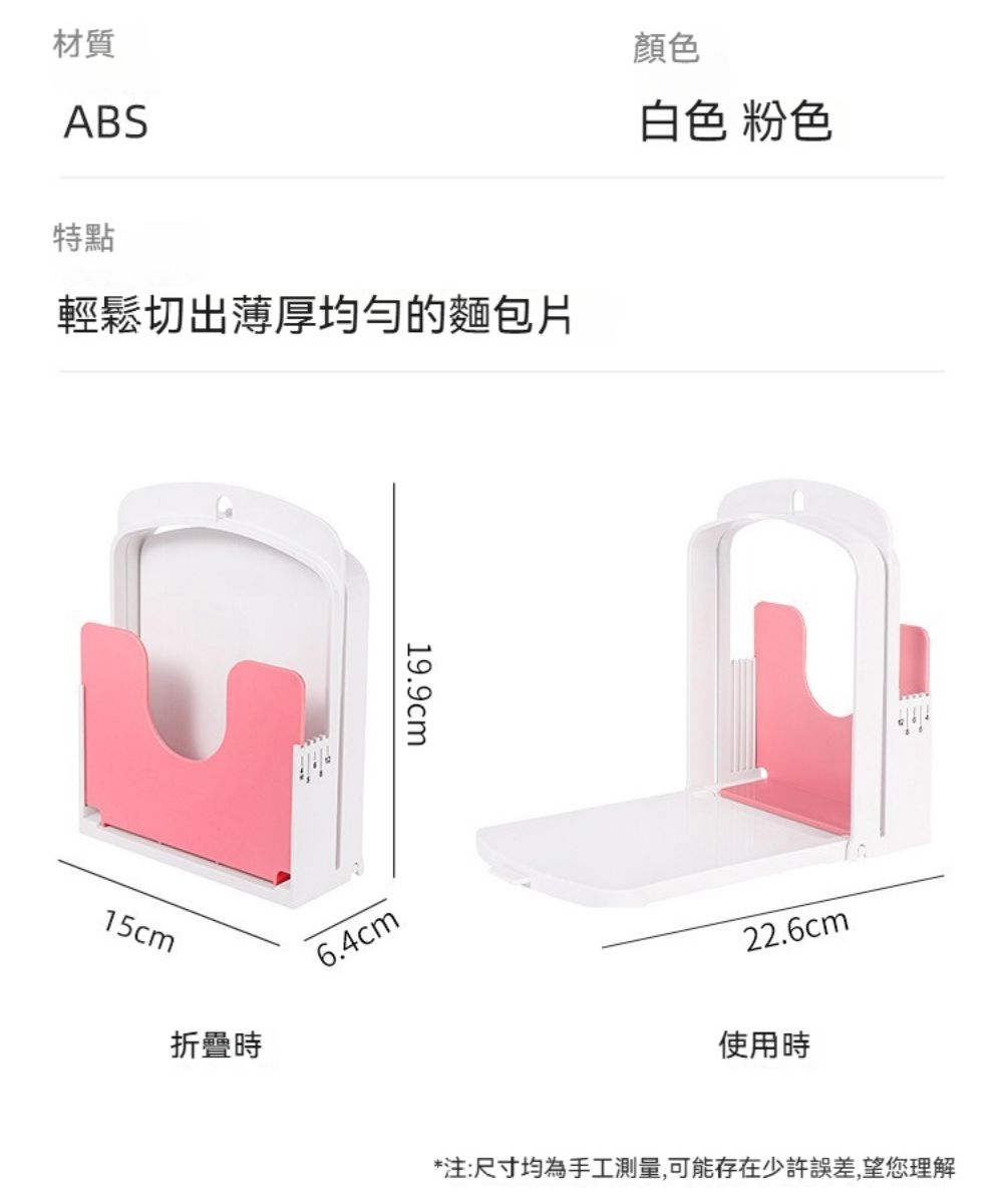 材質ABS特點輕鬆切出薄厚均匀的麵包片19.9cm15cm折疊時6.4cm顏色白色 粉色22.6cm使用時*注:尺寸均為手工測量,可能存在少許誤差,望您理解