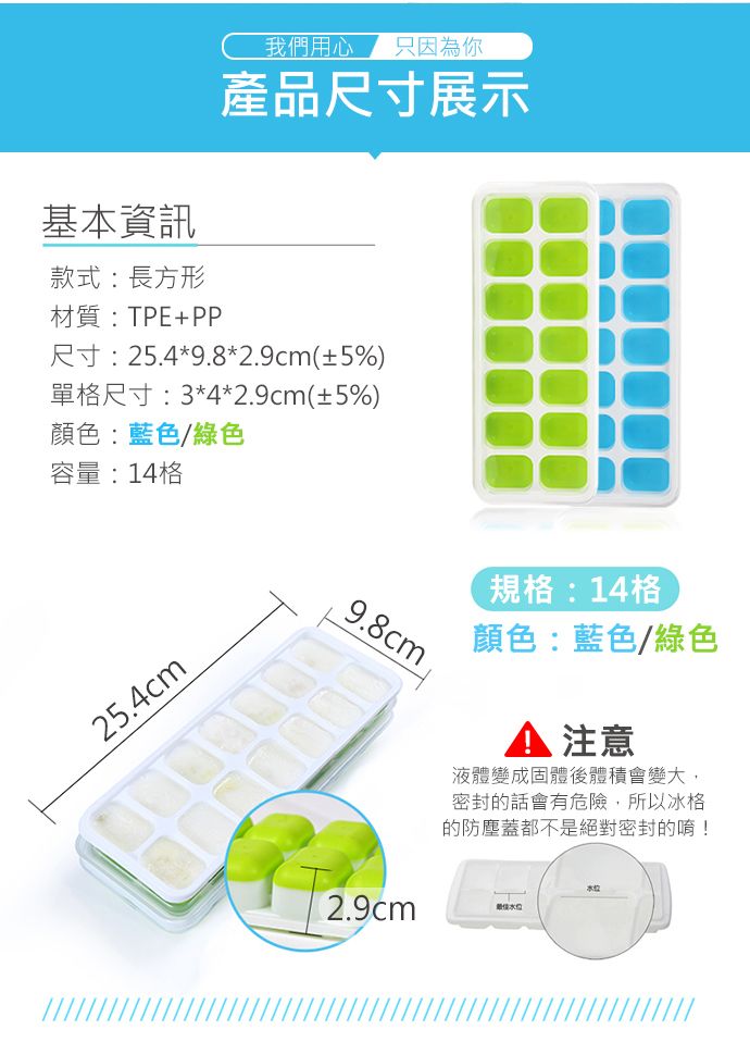 我們用心只因為你基本資訊款式:長方形材質:TPE+PP產品尺寸展示尺寸:25.4*9.8*2.9cm(±5%)單格尺寸:3*4*2.9cm(±5%)顏色:藍色/綠色容量:14格25.4cm9.8cm規格:14格顏色:藍色/綠色注意液體變成固體後體積會變大,密封的話會有危險,所以冰格的防塵蓋都不是絕對密封的唷!本校2.9cm