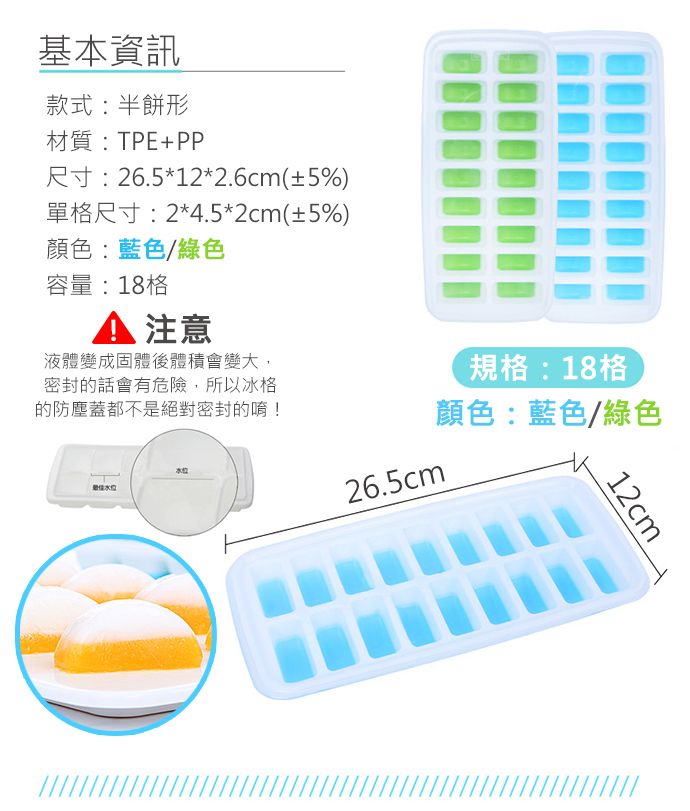 基本資訊款式:半餅形材質:TPE+PP尺寸:26.5*12*2.6cm(±5%)單格尺寸:2*4.5*2cm(±5%)顏色:藍色/綠色容量:18格 注意液體變成固體體積會變大,密封的話會有危險,所以冰格的防塵蓋都不是絕對密封的唷!最佳規格:18格顏色:藍色/綠色26.5cm12cm