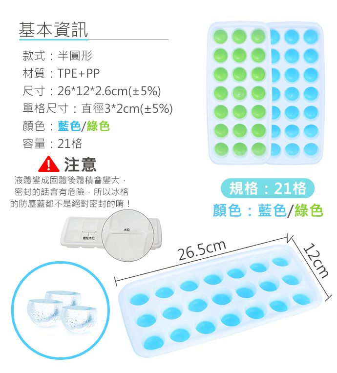 基本資訊款式:半圓形材質:TPE+PP尺寸:26*12*2.6cm(±5%)單格尺寸:直徑3*2cm(±5%)顏色:藍色/綠色容量:21格 注意液體變成固體後體積會變大,密封的話會有危險,所以冰格的防塵蓋都不是絕對密封的唷!規格:21格顏色:藍色/綠色26.5cm12cm