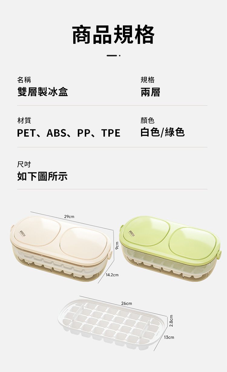 商品規格名稱雙層製冰盒規格兩層材質顏色PET、ABS、PP、TPE 白色/綠色尺吋如下圖所示29cm/14.2cm26cm2.8cm13cm