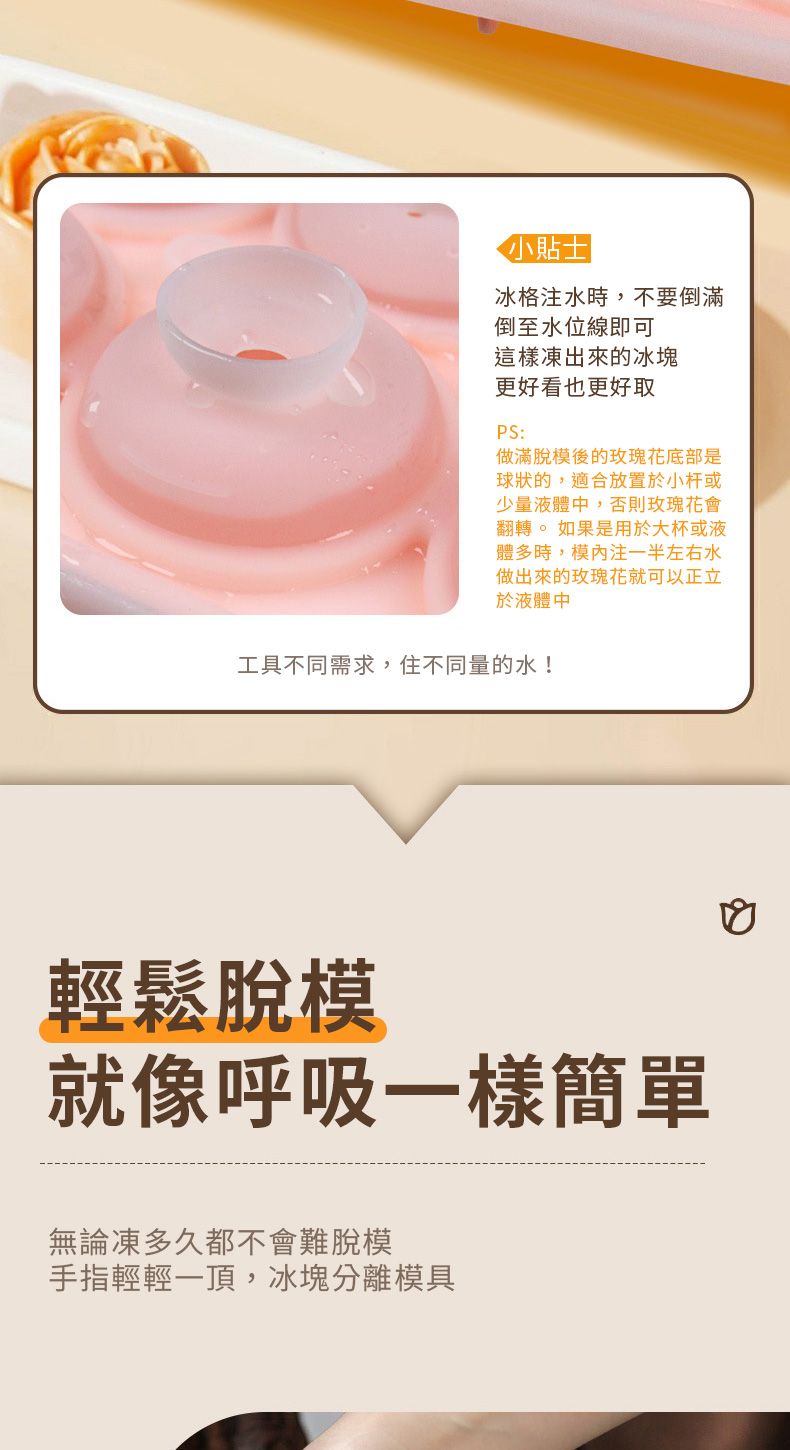 小貼士冰格注水時,不要倒滿倒至水位線即可這樣凍出來的冰塊更好看也更好取PS:做滿脫模後的玫瑰花底部是球狀的,適合放置於小杆或少量液體中,否則玫瑰花會翻轉。如果是用於大杯或液體多時,模注一半左右水做出來的玫瑰花就可以正立於液體中工具不同需求,住不同量的水!輕鬆脫模就像呼吸一樣簡單無論凍多久都不會難脫模手指輕輕一頂,冰塊分離模具
