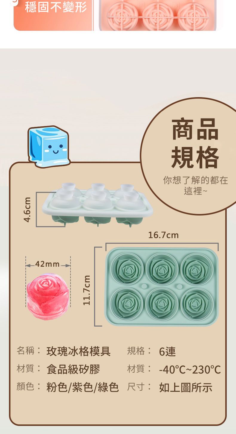 4.6cm42mm穩固不變形11.7cm商品規格你想了解的都在這裡~16.7cm名稱: 玫瑰冰格模具規格: 6連材質:食品級矽膠材質: -40~230顏色: 粉色/紫色/綠色尺寸:如上圖所示