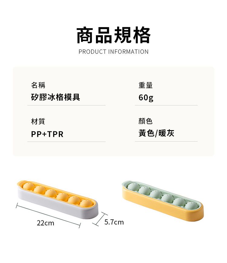 商品規格PRODUCT INFORMATION名稱矽膠冰格模具材質PP+TPR重量60g顏色黃色/暖灰22cm5.7cm