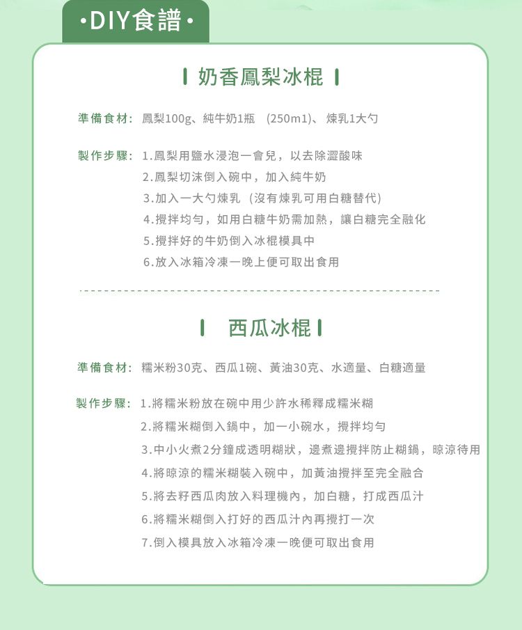 DIY食譜 奶香鳳梨冰棍 準備食材鳳梨00g、純牛奶1瓶 (250ml)、煉乳1大勺製作步驟:1.鳳梨用鹽水浸泡一會兒,以去除澀酸味2.鳳梨切沫倒入碗中,加入純牛奶3.加入一大勺煉乳(沒有煉乳可用白糖替代)4.,如用白糖牛奶需加熱,讓白糖完全融化5.好的牛奶倒入冰棍模具中6.放入冰箱冷凍一晚上便可取出食用1 西瓜冰棍準備食材:糯米粉30克、西瓜1碗、黄油30克、水適量、白糖適量製作步驟:1.將糯米粉放在碗中用少許水稀釋成糯米糊2.將糯米糊倒入鍋中,加一小碗水,攪拌均勻3.中小火煮2分鐘成透明糊狀,邊煮邊攪拌防止糊鍋,晾凉待用4.將晾涼的糯米糊裝入碗中,加黃油攪拌至完全融合5.將去籽西瓜肉放入料理機,加白糖,打成西瓜汁6.將糯米糊倒入打好的西瓜汁再一次7.倒入模具放入冰箱冷凍一晚便可取出食用