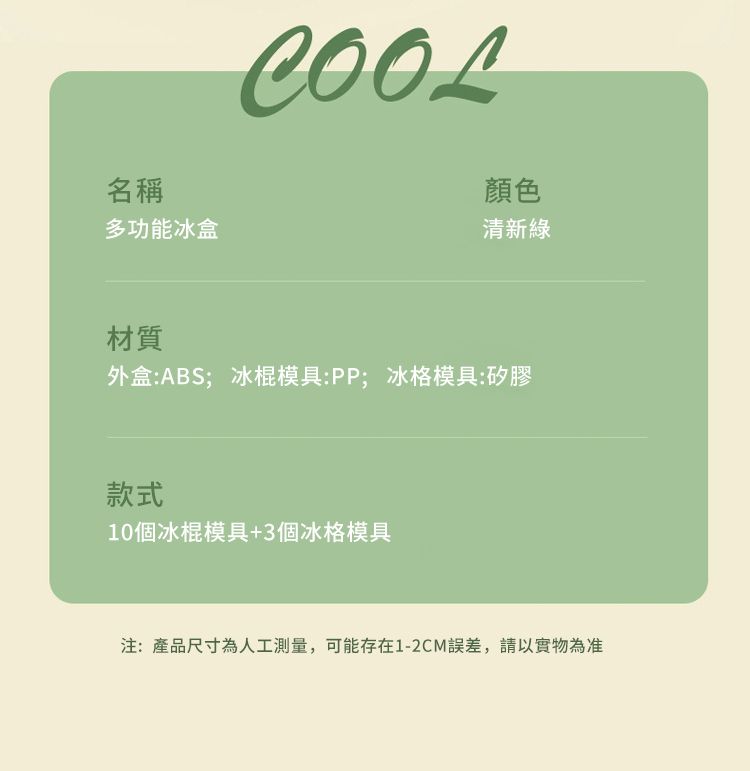 COOL名稱顏色多功能冰盒清新材質外盒:ABS;冰棍模具:PP;冰格模具:矽膠款式10個冰棍模具+3個冰格模具注:產品尺寸為人工測量,可能存在1-2CM誤差,請以實物為准