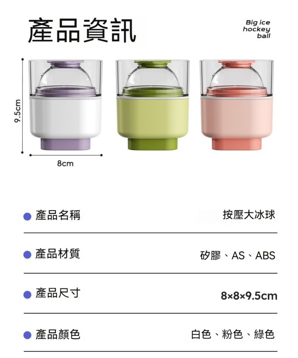 9.5cm產品資訊Big icehockeyball8cm● 產品名稱●產品材質●產品尺寸按壓大冰球矽膠、AS、ABS8x8x9.5cm產品顏色白色、粉色、綠色