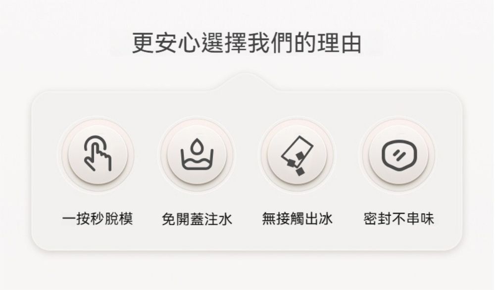 更安心選擇我們的理由一按秒脫模免開蓋注水 無接觸出冰密封不串味