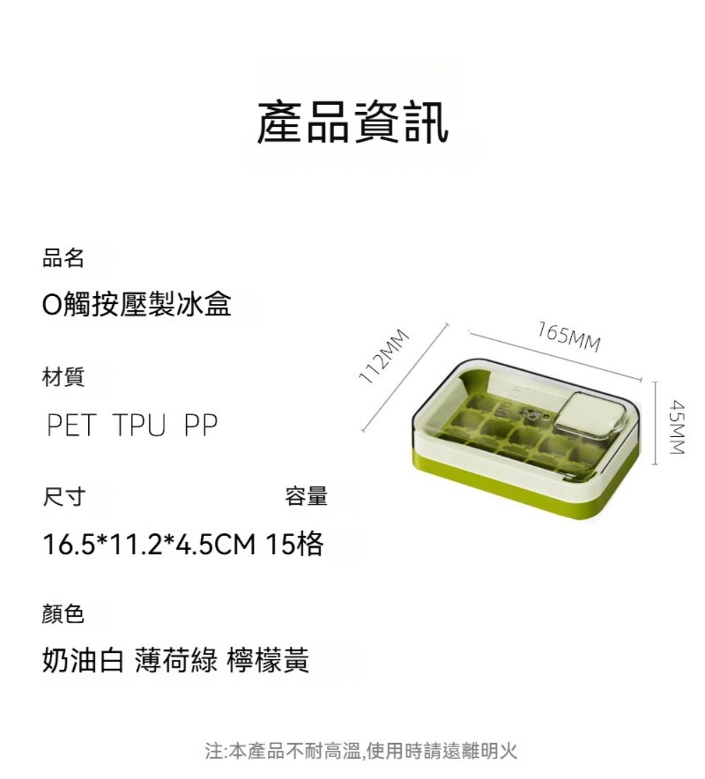 產品資訊WWZLL品名觸按壓製冰盒材質PET TPU PP尺寸容量16.5*11.2*4.5CM 15格顏色奶油白 綠 檸檬黃165MM45MM注:本產品不耐高溫,使用時請遠離明火