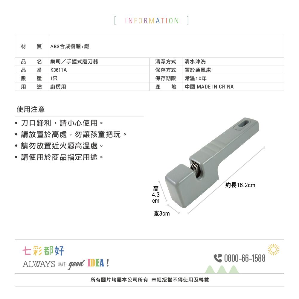 [ INFORMATION ]材質ABS合成樹脂+鐵樂司/手握式磨刀器K361A清潔方式保存方式量 1保存期限清水沖洗置於通風處常溫10年途 廚房用產 中國 MADE IN CHINA使用注意,刀口鋒利,請小心使用。請放置於處,勿讓孩童把玩。請勿放置近火源高溫處。請使用於商品指定用途。七彩都好ALWAYS  good IDEA !高  cm寬3cm所有圖片均屬本公司所有 未經授權不得使用及轉載約長16.2cm0800-66-1588