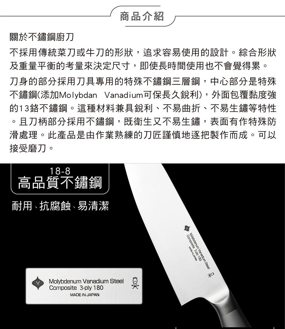 商品介紹關於不鏽鋼廚刀不採用傳統菜刀或牛刀形狀,追求容易使用的設計。綜合形狀及重量平衡的考量來決定尺寸,即使長時間使用也不會覺得累。刀身的部分採用刀具專用的特殊不鏽鋼三層鋼,中心部分是特殊不鏽鋼(添加Molybdan Vanadium可保長久銳利),外面包覆黏度強的1鉻不鏽鋼。這種材料兼具銳利、不易曲折、不易生鏽等特性且刀柄部分採用不鏽鋼,既衛生又不易生鏽,表面有作特殊防滑處理。此產品是由作業熟練的刀匠謹慎地逐把製作而成。可以接受磨刀。18-8高品質不鏽鋼耐用、抗腐蝕、易清潔YMolybdenum Vanadium SteelComposite_3-ply 180MADE IN JAPANybdenum Vanadium Steelsite 3-ply 1Composi3MADE IN JAPAN