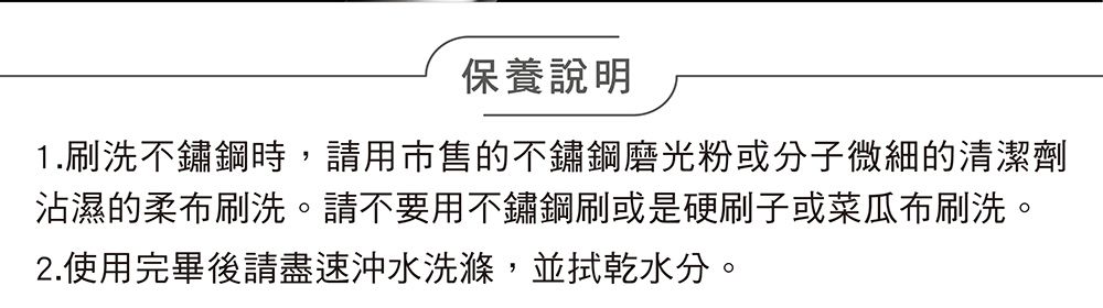 保養說明1.刷洗不鏽鋼時,請用市售的不鏽鋼磨光粉或分子微細的清潔劑沾濕的柔布刷洗。請不要用不鏽鋼刷或是硬刷子或菜瓜布刷洗。2.使用完畢後請盡速沖水洗滌,並拭乾水分。