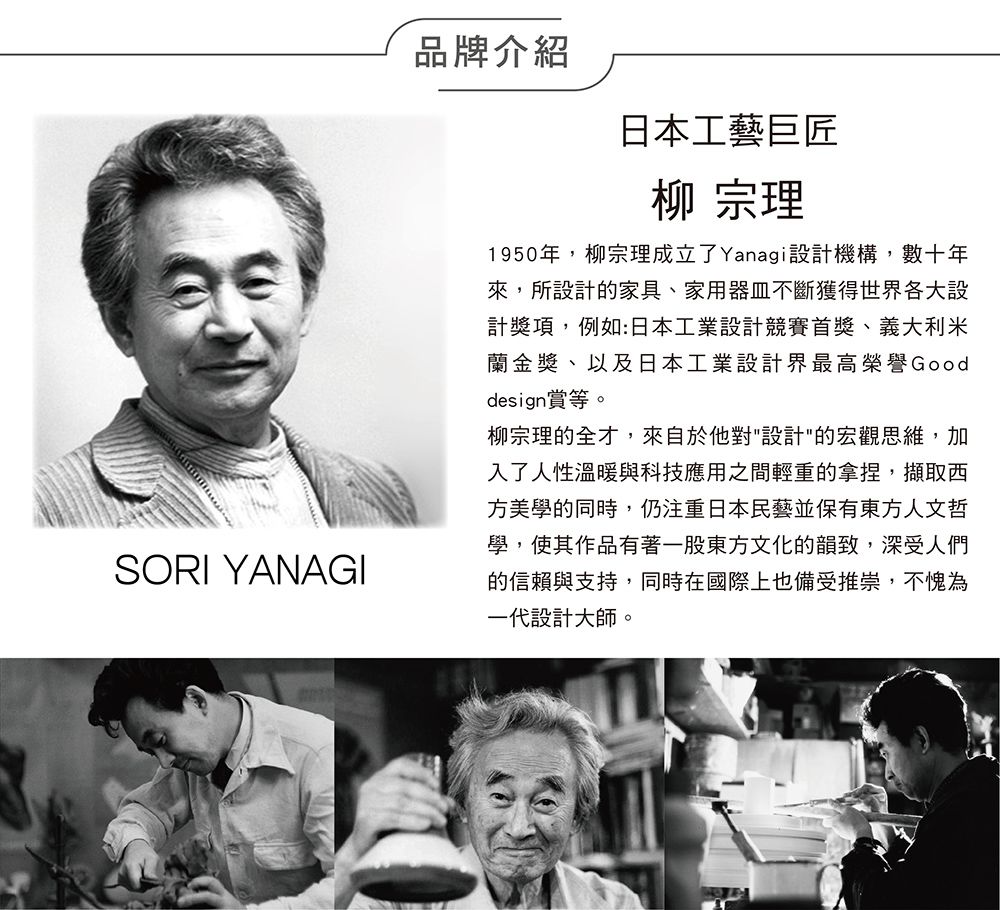 SORI YANAGI品牌介紹日本工藝巨匠柳 宗理1950年,柳宗理成立了Yanagi設計機構,數十年來,所設計的家具、家用器皿不斷獲得世界各大設計獎項,例如:日本工業設計競賽首獎、義大利米蘭金獎、以及日本工業設計界最高榮譽Gooddesign賞等。柳宗理的全才,來自於他對"設計"的宏觀思維,加入了人性溫暖與科技應用之間輕重的拿捏,擷取西方美學的同時,仍注重日本民藝並保有東方人文哲學,使其作品有著一股東方文化的韻致,深受人們的信賴與支持,同時在國際上也備受推崇,不愧為一代設計大師。