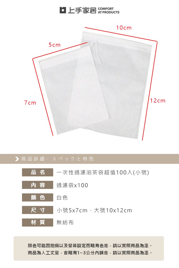 7cm5cm上手家居商品詳細特色COMFORTAT PRODUCTS10cm品名一次性過濾泡茶袋超值100入(小號)内容過濾袋x100顏色白色尺寸小號5x7cm、大號10x12cm材質無紡布12cm顏色可能因拍攝以及螢幕設定而略有色差,請以實際商品為準。商品為人工丈量,會略有1~3公分內誤差,請以實際商品為準。