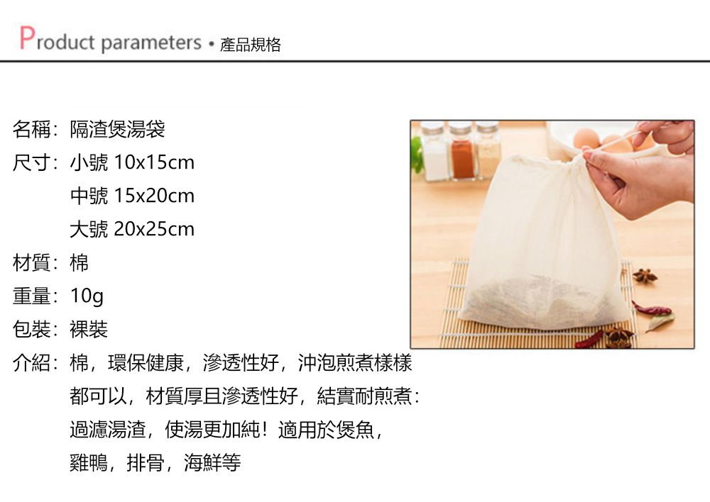 Product parameters產品規格名稱:隔渣煲湯袋尺寸:小號 10x15cm中號 15x20cm大號 20x25cm材質:棉重量:10g包裝:裸裝介紹:棉環保健康,渗透性好,沖泡煎煮樣樣都可以,材質厚且滲透性好,結實耐煎煮:過濾湯渣,使湯更加純!適用於煲魚,雞鴨,排骨,海鮮等