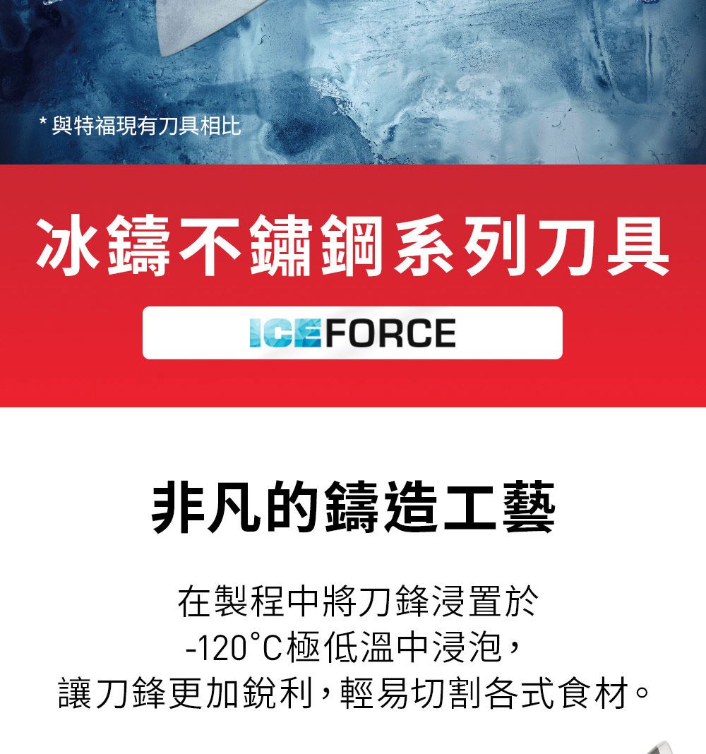 *與特福現有刀具相比冰鑄不鏽鋼系列刀具ICEFORCE非凡的鑄造工藝在製程中將刀鋒浸置於-120極低溫中浸泡,讓刀鋒更加銳利,輕易切割各式食材。