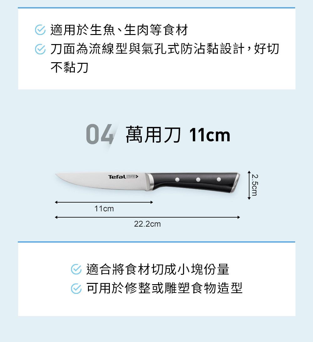 適用於生魚、生肉等食材 刀面為流線型與氣孔式防沾黏設計,好切不黏刀04 萬用刀 11cmTefal 11cm22.2cm2.5cm 適合將食材切成小塊份量 可用於修整或雕塑食物造型