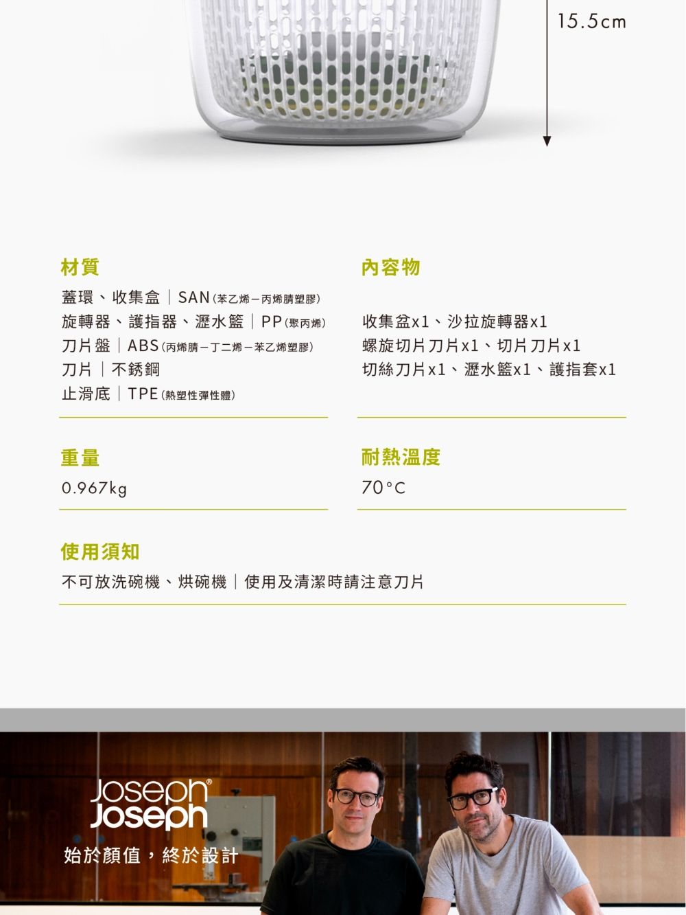 材質蓋環、收集盒  SAN(苯乙烯丙烯腈塑膠)旋轉器、護指器、瀝水籃PP(聚丙烯)刀片盤  ABS (丙烯腈丁二烯苯乙烯塑膠)刀片 不銹鋼止滑 | TPE (熱塑性彈性體)重量0.967kg15.5cm內容物收集盆、沙拉旋轉器螺旋切片刀片x1、切片刀片 x1切絲刀片x1、瀝水籃x1、護指套x1耐熱溫度70使用須知不可放洗碗機、烘碗機|使用及清潔時請注意刀片Joseph始於顏值,終於設計