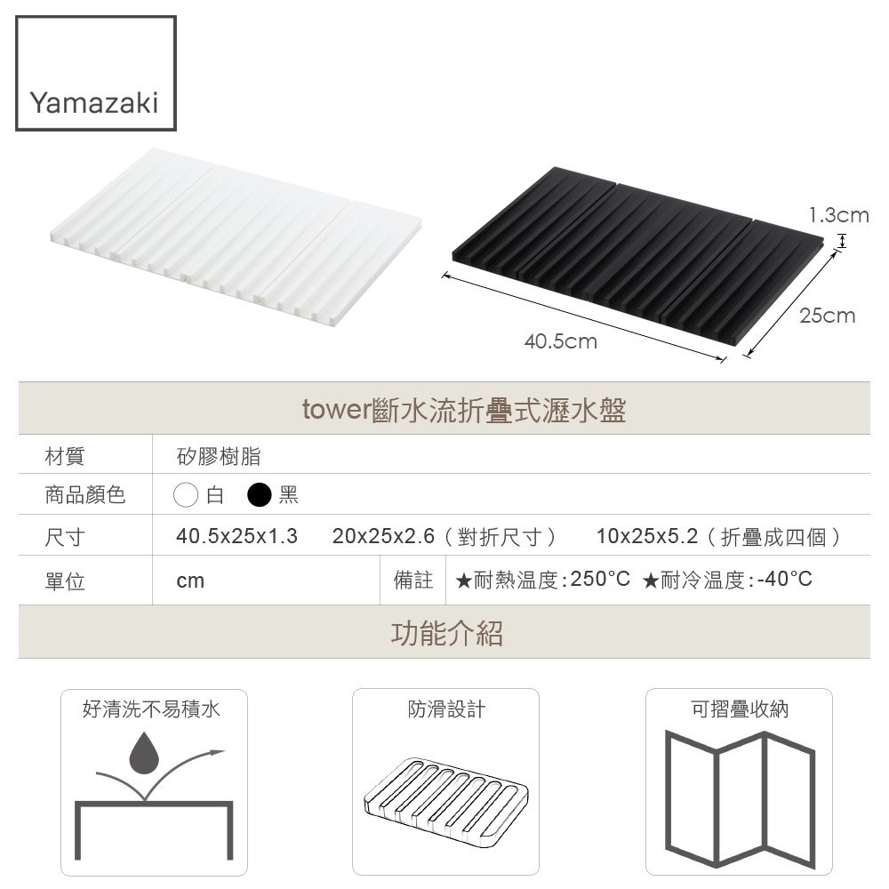 Yamazaki材質矽膠樹脂商品顏色黑尺寸40.5x25x1.3單位cm40.5cmtower斷水流折疊式瀝水盤1.3cmI25cm20x25x2.6(對折尺寸) 10x25x5.2(折疊成四個)備註耐熱溫度:250★耐冷温度:-40功能介紹好清洗不易積水防滑設計可摺疊收納