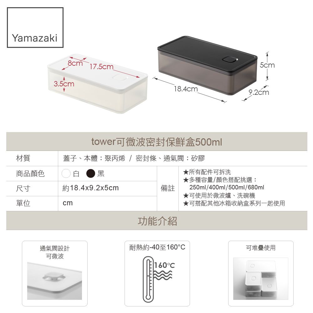 Yamazaki5cm8cm17.5cm3.5cm18.4cm9.2cmtower可微波密封保鮮盒500ml蓋子、本體:聚丙烯/密封條、通氣閥:矽膠材質商品顏色白尺寸約18.4x9.2x5cm備註單位cm★所有配件可拆洗★多種容量/顏色搭配挑選:250ml/400ml/500ml/680ml★可使用於微波爐、洗碗機★可搭配其他冰箱收納盒系列一起使用功能介紹通氣閥設計可微波耐熱約-40至160可堆疊使用160