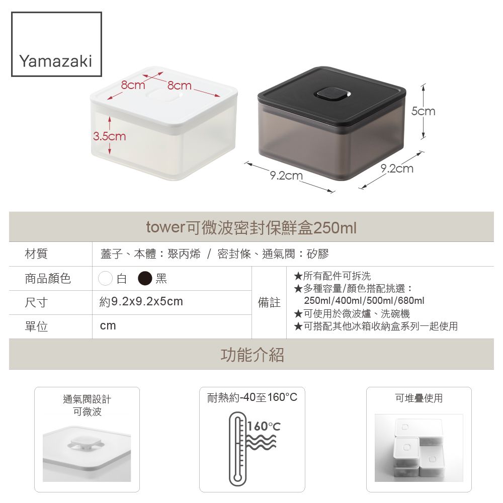 Yamazaki8cm 8cm3.5cm9.2cm9.2cmtower可微波密封保鮮盒250ml蓋子、本體:聚丙烯/密封條、通:矽膠材質商品顏色白 黑尺寸約9.2x9.2x5cm備註單位cm功能介紹★所有配件可拆洗5cm★多種容量/顏色搭配挑選:250ml/400ml/500ml/680ml★可使用於微波爐、洗碗機★可搭配其他冰箱收納盒系列一起使用通氣閥設計可微波耐熱約-40至160可堆疊使用160°C