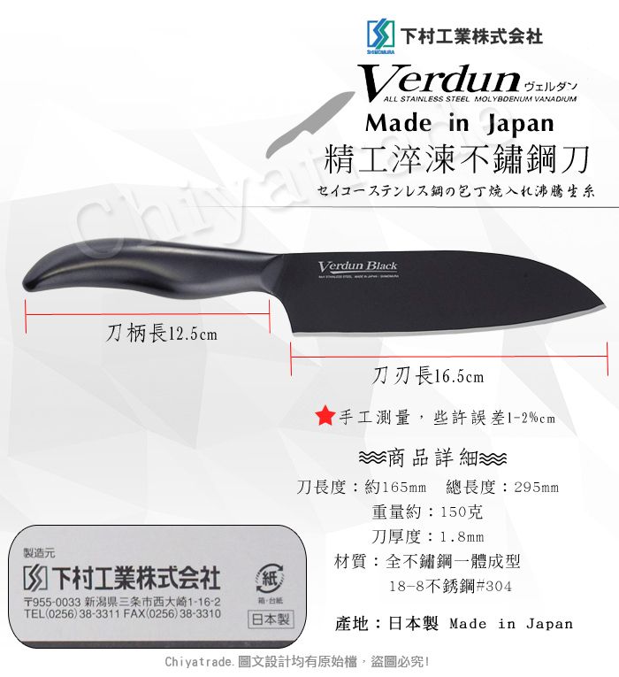 刀柄長12.5cm製造元下村工業株式会社紙〒955-003 新潟三条市西大崎1-16-2紙TEL(0256)38-3311 FAX(0256)38-3310 下村工業株式会社Verdun 3 ALL STAINLESS STEEL MOLYBDENUM VANADIUMMade in Japan精工淬不鏽刀鋼の包丁入沸腾生Verdun Black刀刃長16.5cm手工測量些許誤差1-2%cm商品詳細刀長度:約165mm 總長度:295mm重量約:150克刀厚度:1.8mm材質:全不鏽鋼一體成型18-8不銹鋼#304日本製產地:日本製 Made in JapanChiyatrade. 圖文設計均有原始檔,盜圖必究!