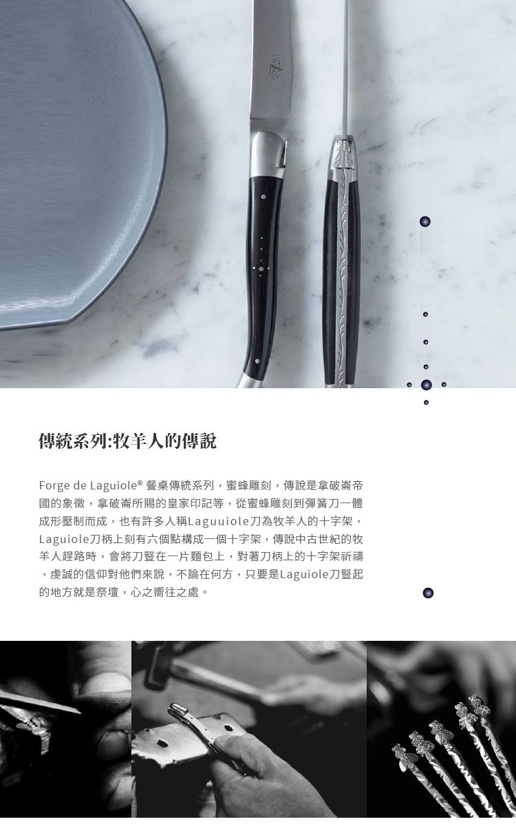 傳統系列:羊人的傳說Forge de Laguiole® 餐桌傳統系列,蜜蜂雕刻,傳說是拿破崙帝國的象徵,拿破崙所賜的皇家印記等,從蜜蜂雕刻到彈簧一體成形壓制而成,也有許多人稱Laguuiole刀為牧羊人的十字架,Laguiole刀柄上刻有六個點構成一個十字架,傳說中古世紀的牧羊人趕路時,會將刀豎在一片麵包上,對著刀柄上的十字架祈禱,虔誠的信仰對他們來說,不論在何方,只要是Laguiole刀豎起的地方就是祭壇,心之嚮往之處。