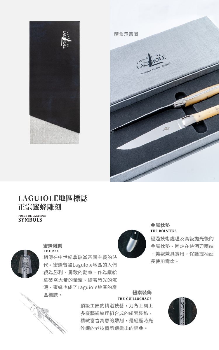 LAGUIOLE地區標誌正宗蜜蜂雕刻 DE LAGUIOLESYMBOLS禮盒示意圖FORGE DELAGIOLE  蜜蜂雕刻THE BEE相傳在中世紀拿破崙帝國主義的時蜜蜂曾被Laguiole地區的人們視為勝利、勇敢的勳章,作為獻給拿破崙大帝的榮耀,隨著時光的沉澱,蜜蜂也成了Laguiole地區的產區標誌。紐索裝飾THE GUILLOCHAGE金屬枕墊THE BOLSTERS經過技術處理及高級後的金屬枕墊,固定在侍酒刀兩端,美觀兼具實用,保護握柄延長使用壽命。頂級工匠的精湛技藝,刀背上刻上多樣藝術紋理組合成的紐索裝飾,精緻富含寓意的雕刻,是經歷時光淬鍊的老技藝所鍛造出的經典。