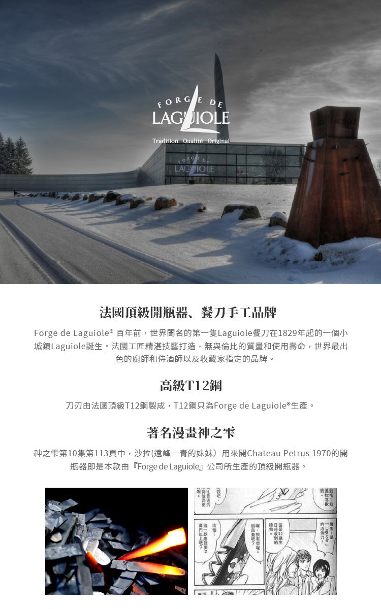 FORGEDELAGUIOLETradition Qualité Original法國頂級開瓶器、餐刀手工品牌Forge de Laguiole® 百年前,世界聞名的第一隻Laguiole餐刀在1829年起的一個小城鎮Laguiole誕生。法國工匠精湛技藝打造,無與倫比的質量和使用壽命,世界最出色的廚師和侍酒師以及收藏家指定的品牌。高級T12刀刃由法國頂級T12鋼製成,T12鋼只為Forge de Laguiole®生產。著名漫畫神之神之雫第10集第113中,沙拉(峰一青的妹妹)用來開Chateau Petrus 1970的開瓶器即是本款由『Forge de Laguiole』公司所生產的頂級開瓶器。