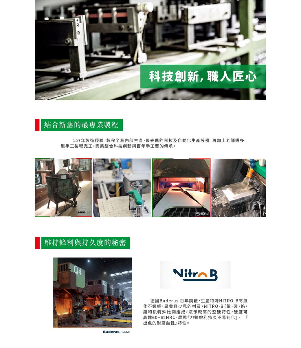 科技創新,職人匠心結合新舊的最專業製程157年製造經驗,製程全程內部,最先進的科技及自動生產設備,再加上老師傅多道手工製程完工,完美結合科技創新與百年手工藝的傳承。SANELLI維持鋒利與持久度的秘密udeus  B德國Buderus 百年鋼廠,生產特殊NITRO-B高氮化不鏽鋼,昂貴且少見的材質,NITRO-B(氮,碳,鉻,和釩特殊比例組成,賦予較高的堅硬特性,硬度可高達60~62HRC,展現『刀鋒銳利持久不易鈍化』、 r出色的耐腐蝕性』特性。
