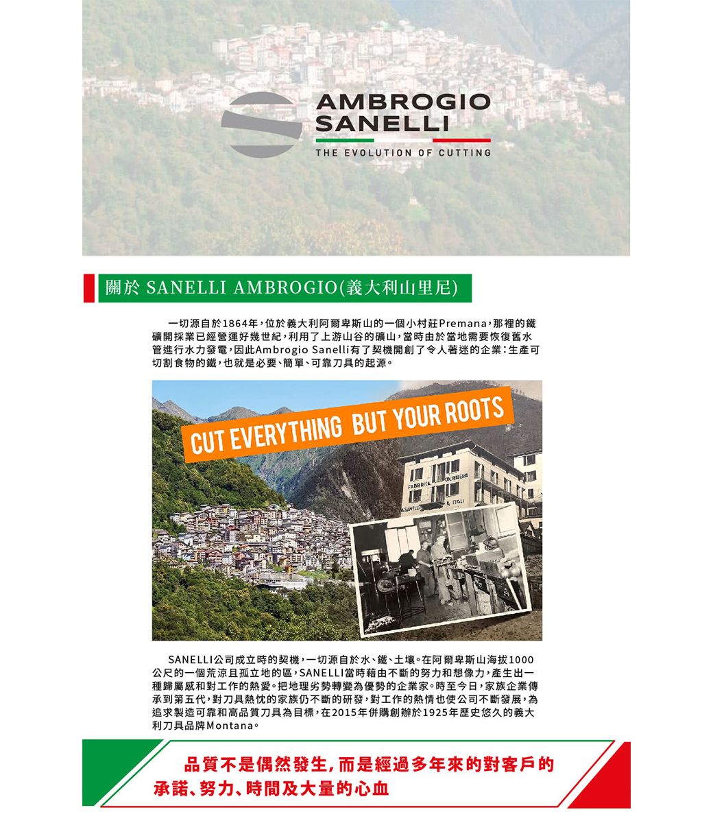AMBROGIOSANELLITHE EVOLUTION OF CUTTING關於 SANELLI AMBROGIO(義大利山里尼)一切源自於1864年,位於義大利阿爾卑斯山的一個小村莊Premana,那裡的鐵礦開採業已經營運好幾世紀,利用了上游山谷的礦山,當時由於當地需要恢復舊水管進行水力發電,因此Ambrogio Sanelli有了契機開創了令人著迷的企業:生產可切割食物的鐵,也就是必要簡單可靠刀具的起源。CUT EVERYTHING BUT YOUR ROOTSSANELLI公司成立時的契機,一切源自於水、鐵、土壤。在阿爾卑斯山海拔1000公尺的一個荒涼且孤立地的區,SANELLI當時藉由不斷的努力和想像力,產生出一種歸屬感和對工作的熱愛。把地理劣勢轉變為優勢的企業家。時至今日,家族企業傳承到第五代,對刀具熱忱的家族仍不斷的研發,對工作的也使公司不斷發展,為追求製造可靠和高品質刀具為目標,在2015年併購創辦於1925年歷史悠久的義大利刀具品牌Montana。品質不是偶然發生,而是經過多年來的對客戶的承諾、努力、時間及大量的心血
