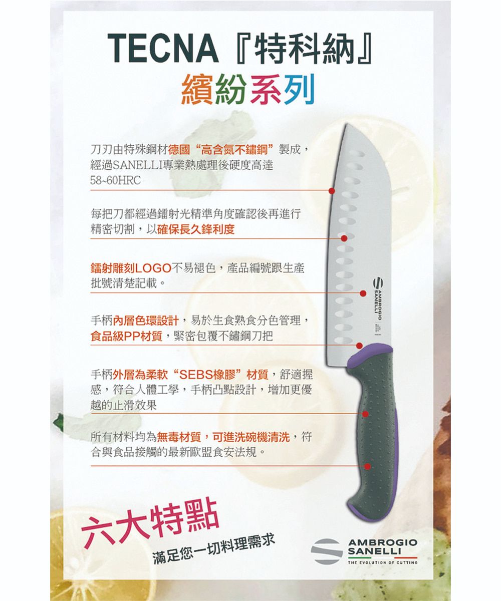 TECNA『特科納』繽紛系列刀刃由特殊鋼材德國“高含氮不鏽鋼製成,經過SANELLI專業熱處理後硬度高達58~60HRC每把刀都經過鐳射光精準角度確認後再進行精密切割,以確保長久鋒利度鐳射雕刻LOGO不易褪色,產品編號跟生產批號清楚記載。手柄內層色環設計,易於生食熟食分色管理,食品級PP材質,緊密包覆不鏽鋼刀把手柄外層為柔軟“SEBS橡膠”材質,舒適握感,符合人體工學,手柄凸點設計,增加更優越的止滑效果所有材料均為無毒材質,可進洗碗機清洗,符合與食品接觸的最新歐盟食安法規。六大特點滿足您一切料理需求AMBROGIOSANELLITHE EVOLUTION OF CUTTING