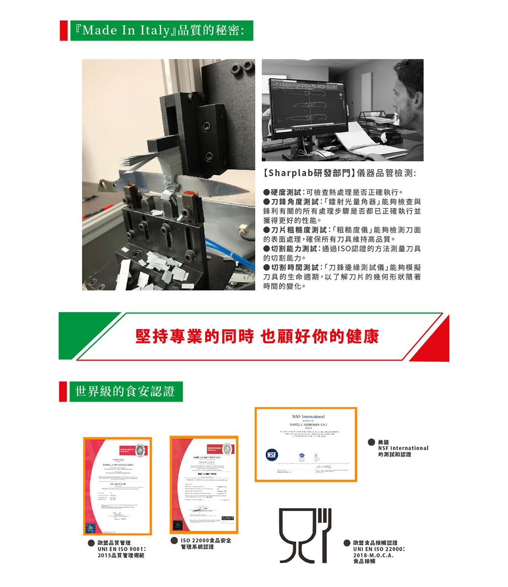 『Made In Italy』品質秘密Sharplab研發部門儀器品管檢測:硬度測試:可檢查熱處理是否正確執行。刀鋒角度測試:光量角器能夠檢查與鋒利有關的所有處理步驟是否都已正確執行並獲得更好的性能。刀片粗糙度測試:粗糙度儀能夠檢測刀面的表面處理,確保所有刀具維持高品質。▶切割能力測試:通過ISO認證的方法測量刀具的切割能力。●切割時間測試:「刀鋒邊緣測試儀能夠模擬刀具的生命週期,以了解刀片的幾何形狀隨著時間的變化。堅持專業的同時也好你的健康世界級的食安認證歐盟品質管理UNI EN ISO 9001:2015品質管理規範ISO 22000食品安全管理系統認NSF   美國NSF International的测试和認證欧盟食品接觸認證UNI EN ISO 22000:2018-M.O.C.A.食品接觸
