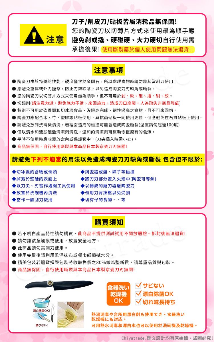 子/削皮刀/砧板皆屬消耗品無保固!您的陶瓷刀以切薄片方式來使用最為順手應注意避免或硬碰硬、大力硬切自行使用需承擔後果!使用斷裂屬於個人使用問題無法退貨!!注意事項陶瓷刀由於特殊的性能,硬度僅次於金剛石,所以處理食物時請勿將其當剁刀使用!應避免重摔或外力撞擊,防止刀鋒跌落,以免造成陶瓷缺角或斷裂。您的陶瓷刀以切薄片方式來使用最為順手,但不可用於剁、砍、砸、撬、剔、絞。切跟削(請注意力道,避免施力不當、來回施力、造成刀口崩裂,人為疏失非商品瑕疵)特別不可用於砍骨頭和切冰凍食品、沒退冰完成、韌性過高之食材,且不可來回切。陶瓷刀應配合木、竹、塑膠等砧板使用,與抗菌砧板一同使用更佳,但應避免在石質砧板上使用。 請避免放到洗碗機清洗,若裡面造成的碰撞可能會造成陶瓷斷裂(溫度請勿超過100度) 僅以清水和液態碗盤清潔劑清洗,溫和的清潔劑可幫助恢復原有的色澤。平時不使用時應收藏於盒內或保護套中,(刀尖插入時需小心)。商品無保固,自行使用斷裂與本商品日本製京瓷無關!請避免下列不適當的用法以免造成陶瓷刀刃缺角或斷裂 包含但不限於:與瓷器或盤、碟子等碰撞切冰過的食物或骨頭掉落於堅硬的表面上將刀刃部分置入火焰中(陶瓷可導熱)以刀尖、刃當作撬開工具使用以傳統的磨刀器磨陶瓷刀▶放置於洗碗機內清洗▶勿用刀背按壓以免受損當作一般刮刀使用▶切有仔的食物、、等購買須知若不明白產品特性請勿購買,此商品不提供測試試用不開放體驗。拆封後無法退貨!請勿讓孩童觸摸或使用,放置安全地方。此商品請勿當剁刀使用。● 使用完畢後請利用乾淨或餐巾紙擦拭水分。精美包裝若退貨損毀包裝將收取售價之80%做為整新費,請尊重品質與包裝。商品無保固,自行使用斷裂與本商品日本製京瓷刀刃無關!白除菌OK!ない!食器洗いサビない乾燥機OK 漂白除菌OK切れ味長持ち熱湯消毒や台所用漂白剤使用でき、食器洗い乾燥機も。可用熱水消毒和漂白水也可以使用於洗碗機及乾燥機。Chiyatrade. 圖文設計均有原始檔,盜圖必究!