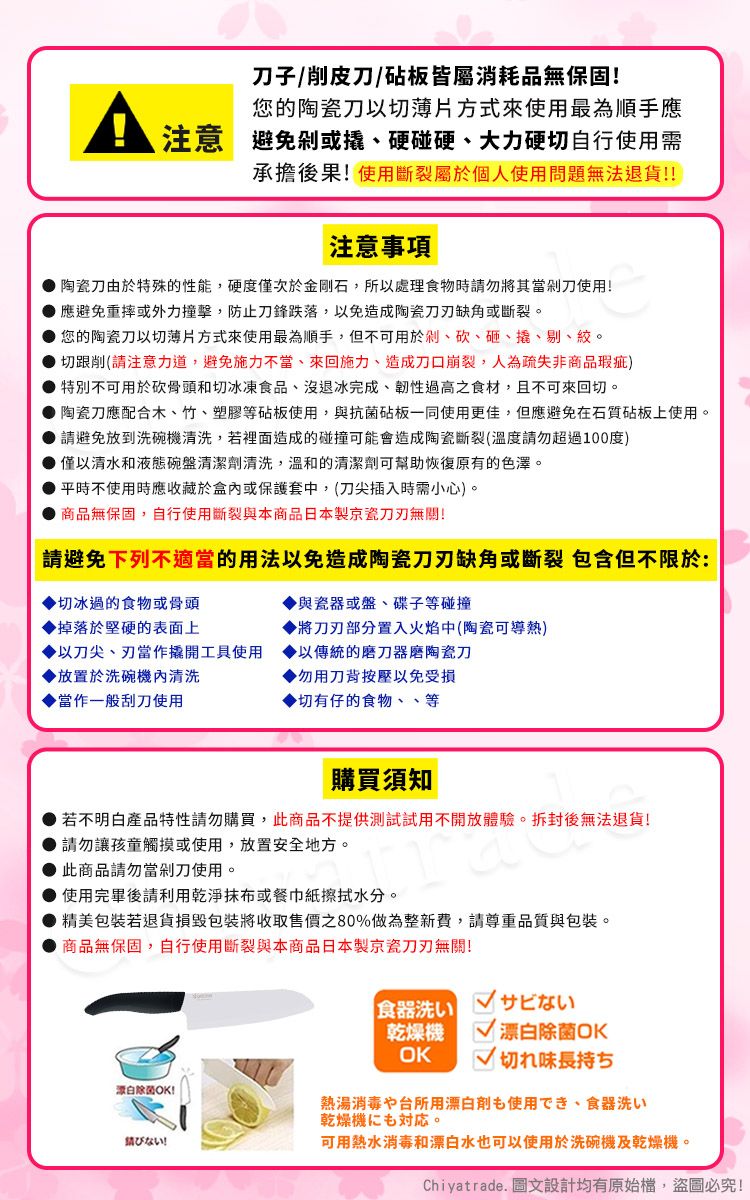 子/削皮刀/砧板皆屬消耗品無保固!您的陶瓷刀以切薄片方式來使用最為順手應注意避免或硬碰硬、大力硬切自行使用需承擔後果!使用斷裂屬於個人使用問題無法退貨!!注意事項陶瓷刀由於特殊的性能,硬度僅次於金剛石,所以處理食物時請勿將其當剁刀使用!應避免重摔或外力撞擊,防止刀鋒跌落,以免造成陶瓷缺角或斷裂。您的陶瓷刀以切薄片方式來使用最為順手,但不可用於剁、砍、砸、撬、剔、。切跟削(請注意力道,避免施力不當、來回施力、造成刀口崩裂,人為疏失非商品瑕疵)特別不可用於砍骨頭和切冰凍食品、沒退冰完成、韌性過高之食材,且不可來回切。陶瓷刀應配合木、竹、塑膠等砧板使用,與抗菌砧板一同使用更佳,但應避免在石質砧板上使用。 請避免放到洗碗清洗,若裡面造成的碰撞可能會造成陶瓷斷裂(溫度請勿超過100度) 僅以清水和液態碗盤清潔劑清洗,溫和的清潔劑可幫助恢復原有的色澤。平時不使用時應收藏於盒內或保護套中,(刀尖插入時需小心)。商品無保固,自行使用斷裂與本商品日本製京瓷無關!請避免下列不適當的用法以免造成陶瓷刀刃缺角或斷裂 包含但不限於:與瓷器或盤、碟子等碰撞切冰過的食物或骨頭掉落於堅硬的表面上將刀刃部分置入火焰中(陶瓷可導熱)以刀尖、刃當作撬開工具使用以傳統的磨刀器磨陶瓷刀▶放置於洗碗機內清洗▶勿用刀背按壓以免受損當作一般刮刀使用▶切有仔的食物、、等購買須知若不明白產品特性請勿購買,此商品不提供測試試用不開放體驗。拆封後無法退貨!請勿讓孩童觸摸或使用,放置安全地方。此商品請勿當剁刀使用。● 使用完畢後請利用乾淨或餐巾紙擦拭水分。精美包裝若退貨損毀包裝將收取售價之80%做為整新費,請尊重品質與包裝。商品無保固,自行使用斷裂與本商品日本製京瓷刀刃無關!白除菌OK!食器洗いサビない乾燥機OK 漂白除菌OK切れ味長持ち熱湯消毒や台所用漂白剤も使用でき、食器洗い乾燥機。ない!可用熱水消毒和漂白水也可以使用於洗碗機及乾燥機。Chiyatrade. 圖文設計均有原始檔,盜圖必究!