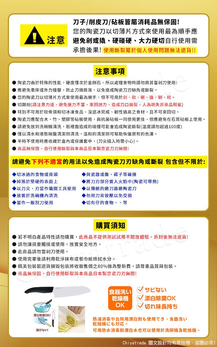 子削皮刀/砧板皆屬消耗品無保固!您的陶瓷刀切薄片方式來使用最為順手應注意避免或硬碰硬大力硬切自行使用需承擔後果!使用斷裂個人使用問題無法退貨!!注意事項陶瓷刀由於特殊的性能,硬度僅次於金剛石,所以處理食物時勿將其當剁刀使用!應避免重摔或外力撞擊,防止刀鋒跌落,以免造成陶瓷缺角或斷裂。您的陶瓷刀以切薄片方式來使用最為順手,但不可用於剁、砍、砸、撬、剔、絞。切跟削(請注意力道,避免施力、來回施力、造成刀口崩裂,人為疏失非商品瑕疵)特別不可用於砍骨頭和切冰凍食品、沒退冰完成、韌性過高之食材,且不可來回切。陶瓷刀應配合木、竹、塑膠等砧板使用,與抗菌砧板一同使用更佳,但應避免在石質砧板上使用。請避免放到洗碗機清洗,若裡面造成的碰撞可能會造成陶瓷斷裂(溫度請勿超過100度)僅以清水和液態碗盤清潔劑清洗,溫和的清潔劑可幫助恢復原有的色澤。平時不使用時應收藏於盒內或保護套中,(刀尖插入時需小心)。商品無保固,自行使用斷裂與本商品日本製京瓷無關!請避免下列不適當的用法以免造成陶瓷刀刃缺角或斷裂 包含但不限於:切冰過的食物或骨頭與瓷器或盤、碟子等碰撞掉落於堅硬的表面上將刀刃部分置入火焰中(陶瓷可導熱)以刀尖、刃當作撬開工具使用以傳統的器磨陶瓷刀放置於洗碗機內清洗勿用刀背按壓以免受損當作一般刮刀使用▶切有仔的食物、、等購買須知若不明白產品特性請勿購買,此商品不提供測試試用不開放體驗。拆封後無法退貨!請勿讓孩童觸摸或使用,放置安全地方。此商品請勿當剁刀使用。使用完畢後請利用乾淨抹布或餐巾紙擦拭水分。▶精美包裝若退貨損毀包裝將收取售價80%做為整新費,請尊重品質與包裝。商品無保固,自行使用斷裂與本商品日本製京瓷刀刃無關!除菌OK!請食器洗い乾燥機OKサビない 漂白除菌OK切れ味長持ち熱湯消毒や台所用漂白剤使用でき、 食器洗い乾燥機も。可用熱水消毒和漂白水也可以使用於洗碗機及乾燥機。Chiyatrade. 圖文設計均有原始檔,盜圖必究!