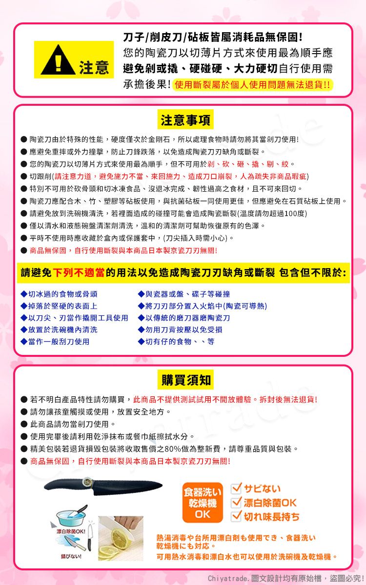 子/削皮刀/砧板皆屬消耗品無保固!您的陶瓷刀以切薄片方式來使用最為順手應注意避免或硬碰硬、大力硬切自行使用需承擔後果!使用斷裂屬於個人使用問題無法退貨!!注意事項陶瓷刀由於特殊的性能,硬度僅次於金剛石,所以處理食物時請勿將其當剁刀使用!應避免重摔或外力撞擊,防止刀鋒跌落,以免造成陶瓷缺角或斷裂。您的陶瓷刀以切薄片方式來使用最為順手,但不可用於剁、砍、砸、撬、剔、絞。切跟削(請注意力道,避免施力不當、來回施力、造成刀口崩裂,人為疏失非商品瑕疵)特別不可用於砍骨頭和切冰凍食品、沒退冰完成、韌性過高之食材,且不可來回切。陶瓷刀應配合木、竹、塑膠等砧板使用,與抗菌砧板一同使用更佳,但應避免在石質砧板上使用。 請避免放到洗碗機清洗,若裡面造成的碰撞可能會造成陶瓷斷裂(溫度請勿超過100度) 僅以清水和液態碗盤清潔劑清洗,溫和的清潔劑可幫助恢復原有的色澤。平時不使用時應收藏於盒內或保護套中,(刀尖插入時需小心)。商品無保固,自行使用斷裂與本商品日本製京瓷無關!請避免下列不適當的用法以免造成陶瓷刀刃缺角或斷裂 包含但不限於:與瓷器或盤、碟子等碰撞切冰過的食物或骨頭掉落於堅硬的表面上將刀刃部分置入火焰中(陶瓷可導熱)以刀尖、刃當作撬開工具使用以傳統的磨刀器磨陶瓷刀▶放置於洗碗機內清洗▶勿用刀背按壓以免受損當作一般刮刀使用▶切有仔的食物、、等購買須知若不明白產品特性請勿購買,此商品不提供測試試用不開放體驗。拆封後無法退貨!請勿讓孩童觸摸或使用,放置安全地方。此商品請勿當剁刀使用。● 使用完畢後請利用乾淨或餐巾紙擦拭水分。精美包裝若退貨損毀包裝將收取售價80%做為整新費,請尊重品質與包裝。商品無保固,自行使用斷裂與本商品日本製京瓷刀刃無關!白除菌OK!食器洗いサビない乾燥機OK 漂白除菌OK切れ味長持ち熱湯消毒や台所用漂白剤使用でき、食器洗い乾燥機も。ない!可用熱水消毒和漂白水也可以使用於洗碗機及乾燥機。Chiyatrade. 圖文設計均有原始檔,盜圖必究!