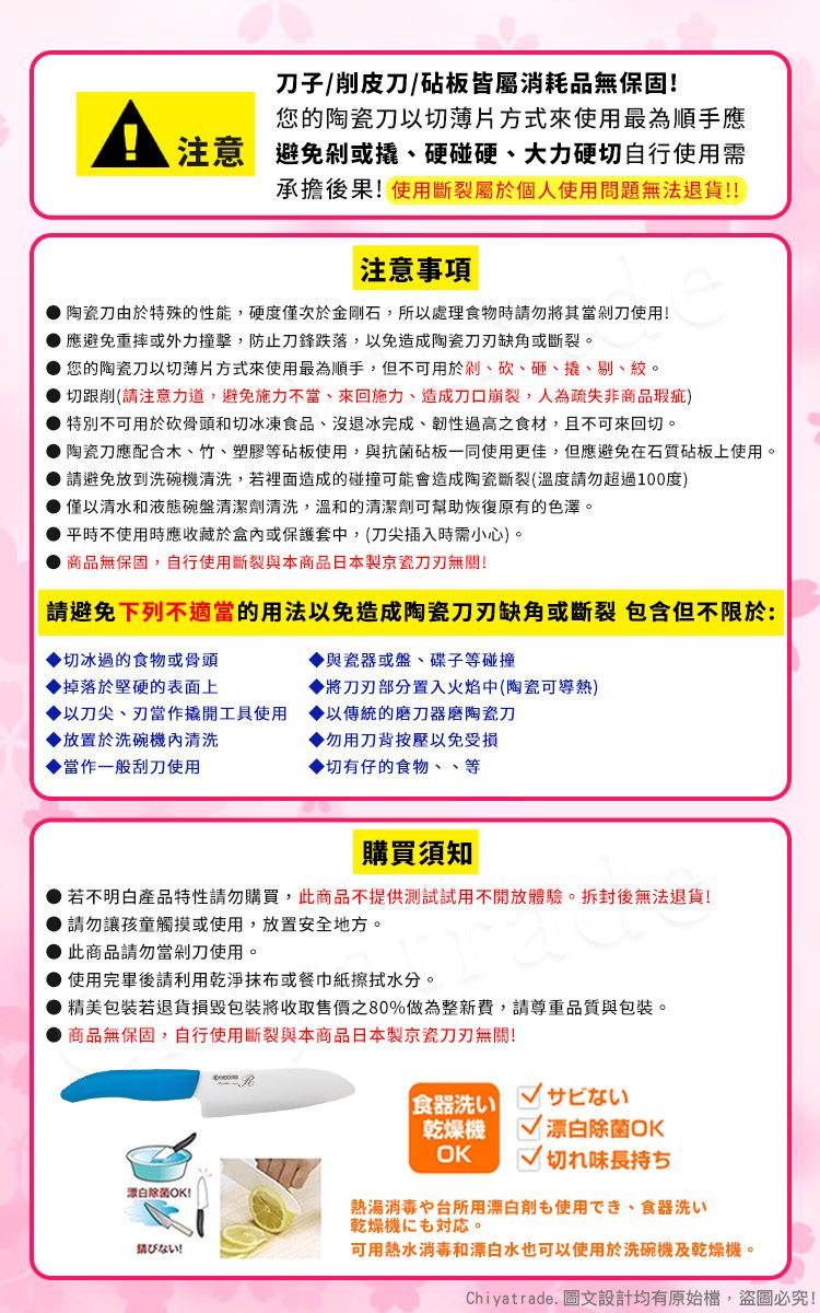 子/削皮刀/砧板皆屬消耗品無保固!您的陶瓷刀以切薄片方式來使用最為順手應注意避免或硬碰硬、大力硬切自行使用需承擔後果!使用斷裂屬於個人使用問題無法退貨!!注意事項陶瓷刀由於特殊的性能,硬度僅次於金剛石,所以處理食物時請勿將其當剁刀使用!應避免重摔或外力撞擊,防止刀鋒跌落,以免造成陶瓷缺角或斷裂。您的陶瓷刀以切薄片方式來使用最為順手,但不可用於剁、砍、砸、撬、剔、絞。切跟削(請注意力道,避免施力不當、來回施力、造成刀口崩裂,人為疏失非商品瑕疵)特別不可用於砍骨頭和切冰凍食品、沒退冰完成、韌性過高之食材,且不可來回切。陶瓷刀應配合木、竹、塑膠等砧板使用,與抗菌砧板一同使用更佳,但應避免在石質砧板上使用。 請避免放到洗碗機清洗,若裡面造成的碰撞可能會造成陶瓷斷裂(溫度請勿超過100度) 僅以清水和液態碗盤清潔劑清洗,溫和的清潔劑可幫助恢復原有的色澤。平時不使用時應收藏於盒內或保護套中,(刀尖插入時需小心)。商品無保固,自行使用斷裂與本商品日本製京瓷無關!請避免下列不適當的用法以免造成陶瓷刀刃缺角或斷裂 包含但不限於:與瓷器或盤、碟子等碰撞切冰過的食物或骨頭掉落於堅硬的表面上將刀刃部分置入火焰中(陶瓷可導熱)以刀尖、刃當作撬開工具使用以傳統的磨刀器磨陶瓷刀▶放置於洗碗機內清洗▶勿用刀背按壓以免受損當作一般刮刀使用▶切有仔的食物、、等購買須知若不明白產品特性請勿購買,此商品不提供測試試用不開放體驗。拆封後無法退貨!請勿讓孩童觸摸或使用,放置安全地方。此商品請勿當剁刀使用。● 使用完畢後請利用乾淨或餐巾紙擦拭水分。精美包裝若退貨損毀包裝將收取售價之80%做為整新費,請尊重品質與包裝。商品無保固,自行使用斷裂與本商品日本製京瓷刀刃無關!白除菌OK!食器洗いサビない乾燥機OK 漂白除菌OK切れ味長持ち熱湯消毒や台所用漂白剤使用でき、食器洗い乾燥機も。ない!可用熱水消毒和漂白水也可以使用於洗碗機及乾燥機。Chiyatrade. 圖文設計均有原始檔,盜圖必究!