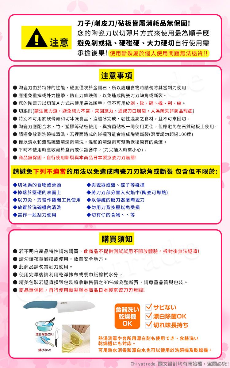 子/削皮刀/砧板皆屬消耗品無保固!您的陶瓷刀以切薄片方式來使用最為順手應注意避免或硬碰硬、大力硬切自行使用需承擔後果!使用斷裂屬於個人使用問題無法退貨!!注意事項陶瓷刀由於特殊的性能,硬度僅次於金剛石,所以處理食物時請勿將其當剁刀使用!應避免重摔或外力撞擊,防止刀鋒跌落,以免造成陶瓷缺角或斷裂。您的陶瓷刀以切薄片方式來使用最為順手,但不可用於剁、砍、砸、撬、剔、絞。切跟削(請注意力道,避免施力不當、來回施力、造成刀口崩裂,人為疏失非商品瑕疵)特別不可用於砍骨頭和切冰凍食品、沒退冰完成、韌性過高之食材,且不可來回切。陶瓷刀應配合木、竹、塑膠等砧板使用,與抗菌砧板一同使用更佳,但應避免在石質砧板上使用。 請避免放到洗碗清洗,若裡面造成的碰撞可能會造成陶瓷斷裂(溫度請勿超過100度) 僅以清水和液態碗盤清潔劑清洗,溫和的清潔劑可幫助恢復原有的色澤。平時不使用時應收藏於盒內或保護套中,(刀尖插入時需小心)。商品無保固,自行使用斷裂與本商品日本製京瓷無關!請避免下列不適當的用法以免造成陶瓷刀刃缺角或斷裂 包含但不限於:與瓷器或盤、碟子等碰撞切冰過的食物或骨頭掉落於堅硬的表面上將刀刃部分置入火焰中(陶瓷可導熱)以刀尖、刃當作撬開工具使用以傳統的磨刀器磨陶瓷刀▶放置於洗碗機內清洗▶勿用刀背按壓以免受損當作一般刮刀使用▶切有仔的食物、、等購買須知若不明白產品特性請勿購買,此商品不提供測試試用不開放體驗。拆封後無法退貨!請勿讓孩童觸摸或使用,放置安全地方。此商品請勿當剁刀使用。● 使用完畢後請利用乾淨或餐巾紙擦拭水分。精美包裝若退貨損毀包裝將收取售價之80%做為整新費,請尊重品質與包裝。商品無保固,自行使用斷裂與本商品日本製京瓷刀刃無關!源白除菌OK!ない!食器洗い乾燥機OKサビない 漂白除菌OK切れ味長持ち熱湯消毒や台所用漂白剤も使用でき、食器洗い乾燥機。可用熱水消毒和漂白水也可以使用於洗碗機及乾燥機。Chiyatrade. 圖文設計均有原始檔,盜圖必究!