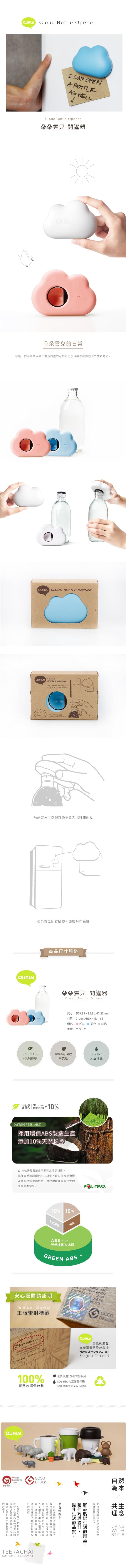 QUALYCloud Bottle pener CAN OENA BOTTLEAS Cloud Bottle Opener朵朵雲兒-開罐器QUALYQUALY朵朵雲兒日常冰箱佈滿朵朵浮雲增添白可愛幻境陪襯午夜夢迴時放鬆時光QUALY CLOUD BOTTLE OPENERQUALY CLOUDBOTTLE OPENERTHE OPENER HAS MAGNET ATTACH TO THE FRIDGE CAN EASILYOPEN YOUR BOTTLE朵朵雲兒可輕鬆毫不費力地打開瓶蓋QUALY朵朵雲兒附有磁鐵能吸附磁鐵GREEN ABS天然橡膠商尺寸規格朵朵雲兒-開罐器Cloud Bottle Opener尺寸Ø29.88x95.8x67.25mm材質:Green ABSNylon 66顏色: 粉紅 藍色 白色重量:±200克100%可回收牛皮紙GREEN  NATURALABS RUBBER+10%Q:何謂GREEN ABS?採用ABS製造生產添加10%天然橡膠SOY INK大豆油墨由IRPC研發事業處所開發之環保材質添加天然橡膠環保ABS材質較往合成橡膠及塑料材質加耐用對於環境及國家社會未來友善關懷。POLIMAXX10% 10%天然橡膠ABS PLUS天然橡膠&木屑GREEN ABS+安心選購請認明創而有意獨家代正版雷射標籤Key New Arriva  Bangkok @qualydesign.comAARNING:   P W FOR HELP WHEN ANDEMERGENCY ANDwewePLACEGOODDESIGNwvo voevo  QUALY全系列100%可回收環保QUALYDesignOExcellenceAwardDEmarkGOODDESIGN「環保更產品 QUALY 包裝以及品良所好品新以的上所以的,TEERACHAISUPPAMETHEEKULWAT皆泰國曼谷製造New Arriva Co., LtdBangkok, Thailand包裝採用100%可回收紙SOY INK 大豆油墨印刷保護環境的安全以及健康新的QUALY的,設計,提到的。以同一個地球的理。在的,更加自然為本共生理念LIVINGWITHSTYLE