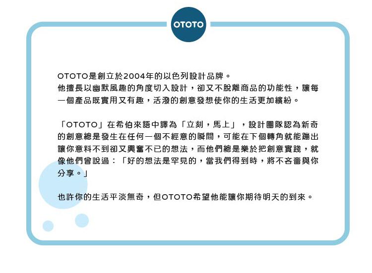 OTOTOOTOTO是創立於2004年的以色列設計品牌。他擅長以幽默風趣的角度切入設計,卻又不脫離商品的功能性,讓每一個產品既實用又有趣,活潑的創意發想使你的生活更加繽紛。「OTOTO」在希伯來語中譯為「立刻,馬上」,設計團隊認為新奇的創意總是發生在任何一個不經意的瞬間,可能在下個轉角就能蹦出讓你意料不到卻又興奮不已的想法,而他們總是樂於把創意實踐,就像他們會說過:「好的想法是罕見的,當我們得到時,將不吝嗇與你分享。」也許你的生活平淡無奇,但OTOTO希望他能讓你期待明天的到來。