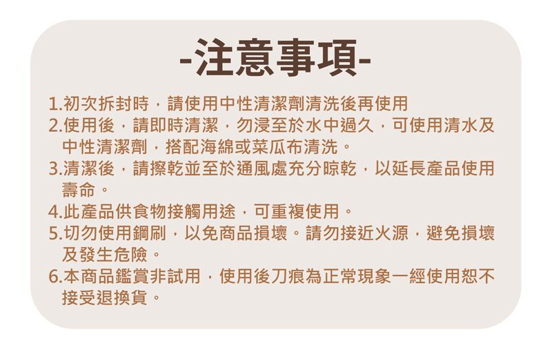 -注意事項-1. 初次拆封時請使用中性清潔劑清洗後再使用2.使用後,請即時清潔,勿浸至於水中過久,可使用清水及中性清潔劑,搭配海綿或菜瓜布清洗。3.清潔後,請擦乾並至於通風處充分晾乾,以延長產品使用壽命。4.此產品供食物接觸用途,可重複使用。5.切勿使用鋼刷,以免商品損壞。請勿接近火源,避免損壞及發生危險。6.本商品鑑賞非試用,使用後刀痕為正常現象一經使用恕不接受退換貨。