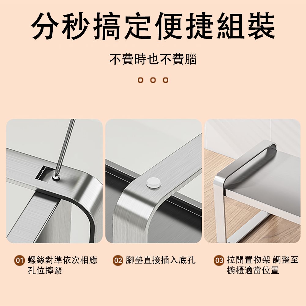 分秒搞定便捷組裝不費時也不費腦   螺絲對準依次相應 腳墊直接插入底孔 拉開置物架 調整至孔位擰緊櫥櫃適當位置