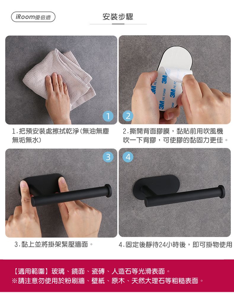 iRoom優倍適安裝步驟 FOAM 1.把預安裝處擦拭乾淨(無油無塵無垢無水)2.撕開背面膠膜,黏貼前用吹風機吹一下背膠,可使膠的黏固力更佳。3.黏上並將掛架緊壓牆面。4.固定後靜待24小時後,即可掛物使用【適用範圍玻璃、鏡面、瓷磚、人造石等光滑表面。※請注意勿使用於粉刷牆、壁紙、原木、天然大理石等粗糙表面。