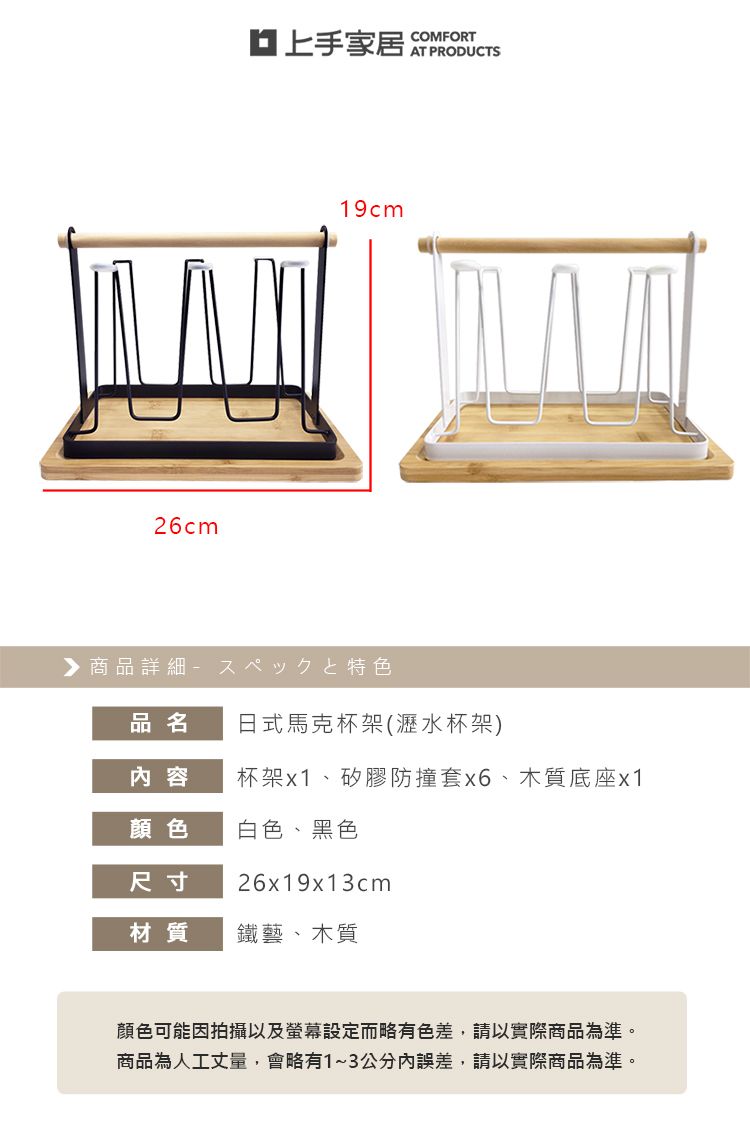 26cm上手家居COMFORTAT PRODUCTS19cm▶商品詳細特色品名日式馬克杯架(瀝水杯架)内容杯架x1、矽膠防撞套、木質底座x1顏色白色、黑色尺寸26x19x13cm材質鐵藝、木質顏色可能因拍攝以及螢幕設定而略有色差,請以實際商品為準。商品為人工丈量,會略有1~3公分內誤差,請以實際商品為準。